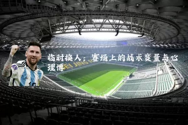 临时换人：赛场上的战术变量与心理博弈